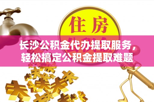 陆良长沙公积金代办提取服务，轻松搞定公积金提取难题