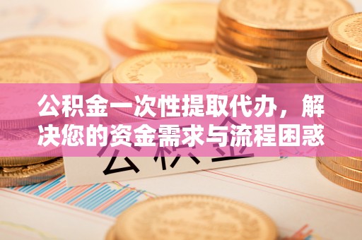 陆良公积金一次性提取代办，解决您的资金需求与流程困惑